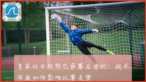 皇家社会对阵巴萨赛后分析:战术布局如何影响比赛走势