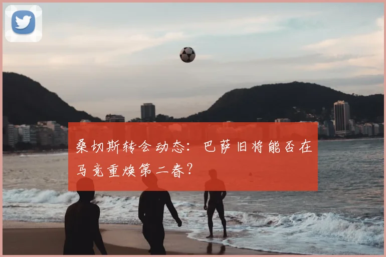 桑切斯转会动态：巴萨旧将能否在马竞重焕第二春？