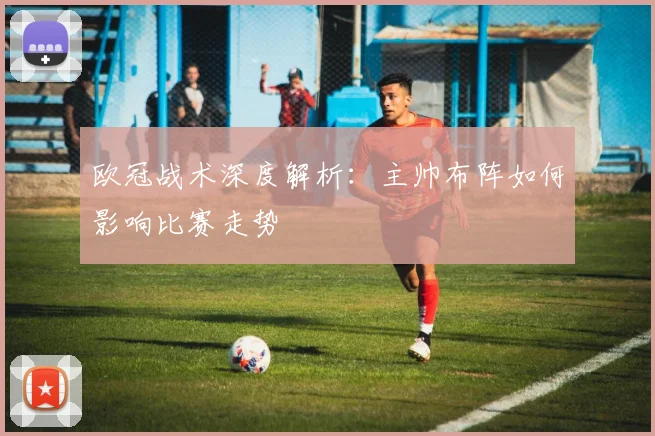 欧冠战术深度解析：主帅布阵如何影响比赛走势