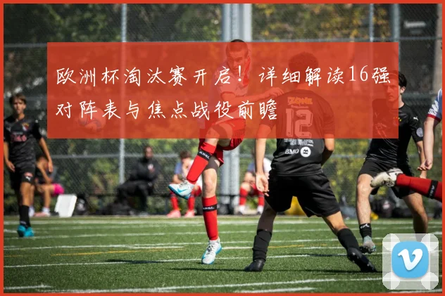 欧洲杯淘汰赛开启！详细解读16强对阵表与焦点战役前瞻