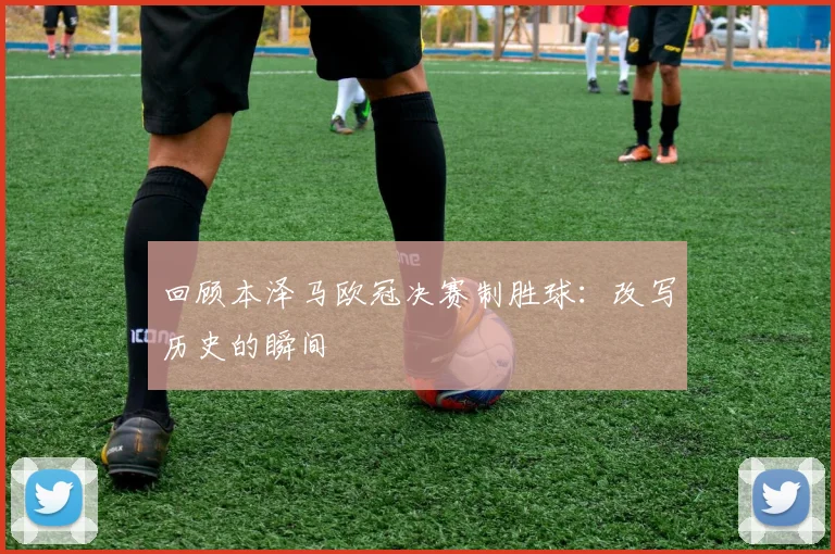 回顾本泽马欧冠决赛制胜球:改写历史的瞬间