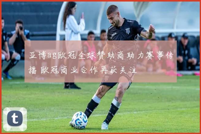 亚博ag欧冠全球赞助商助力赛事传播 欧冠商业合作再获关注